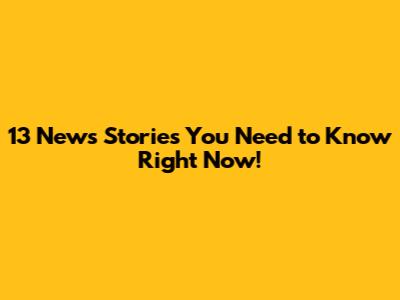 13 News Stories You Need to Know Right Now!