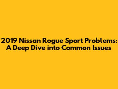 2019 Nissan Rogue Sport Problems: A Deep Dive into Common Issues