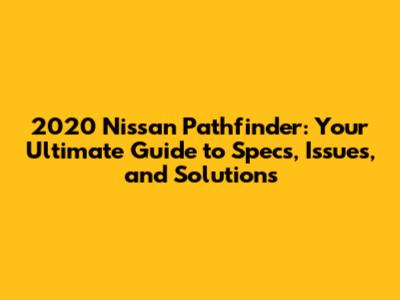 2020 Nissan Pathfinder: Your Ultimate Guide to Specs, Issues, and Solutions