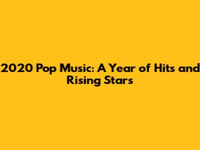 2020 Pop Music: A Year of Hits and Rising Stars