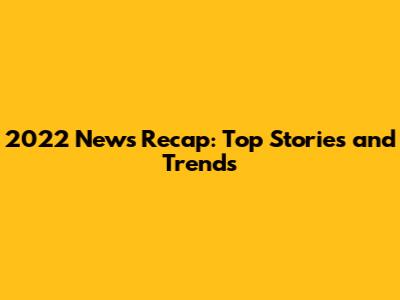 2022 News Recap: Top Stories and Trends