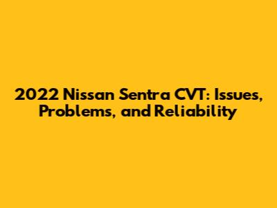 2022 Nissan Sentra CVT: Issues, Problems, and Reliability