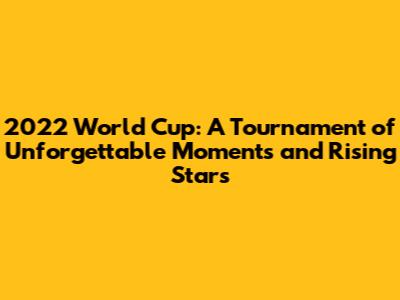 2022 World Cup: A Tournament of Unforgettable Moments and Rising Stars