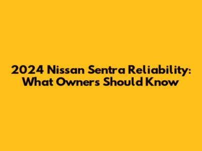 2024 Nissan Sentra Reliability: What Owners Should Know