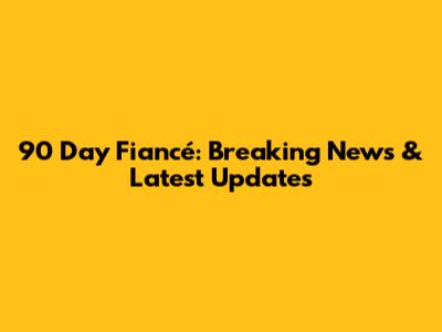 90 Day Fiancé: Breaking News & Latest Updates