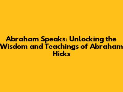 Abraham Speaks: Unlocking the Wisdom and Teachings of Abraham Hicks