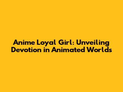 Anime Loyal Girl: Unveiling Devotion in Animated Worlds