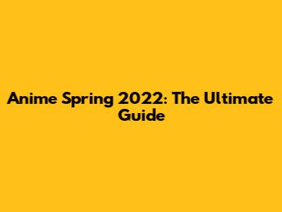 Anime Spring 2022: The Ultimate Guide
