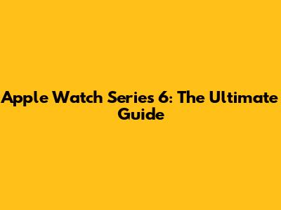 Apple Watch Series 6: The Ultimate Guide