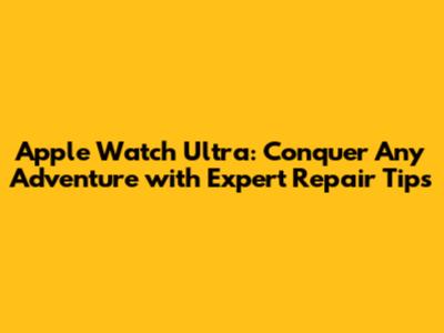 Apple Watch Ultra: Conquer Any Adventure with Expert Repair Tips