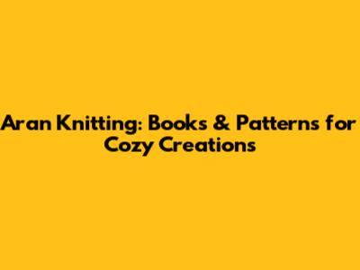 Aran Knitting: Books & Patterns for Cozy Creations