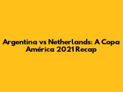 Argentina vs Netherlands: A Copa América 2021 Recap