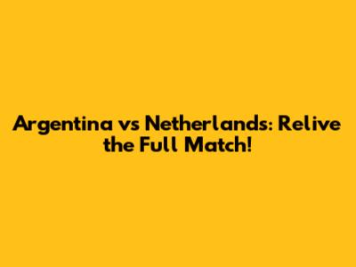 Argentina vs Netherlands: Relive the Full Match!