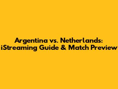 Argentina vs. Netherlands: iStreaming Guide & Match Preview