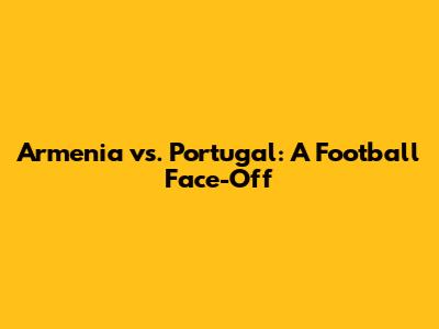 Armenia vs. Portugal: A Football Face-Off