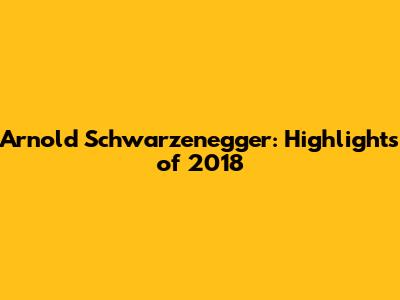 Arnold Schwarzenegger: Highlights of 2018