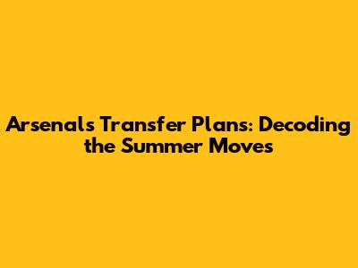 Arsenal's Transfer Plans: Decoding the Summer Moves