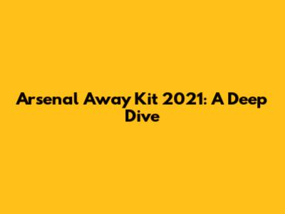 Arsenal Away Kit 2021: A Deep Dive
