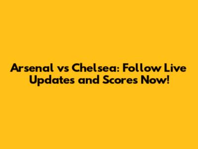 Arsenal vs Chelsea: Follow Live Updates and Scores Now!