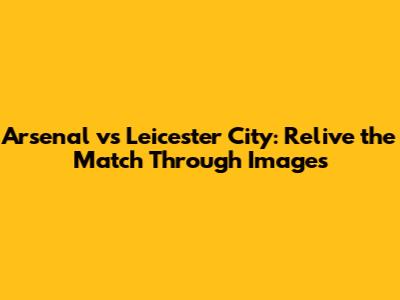 Arsenal vs Leicester City: Relive the Match Through Images