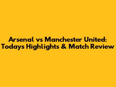 Arsenal vs Manchester United: Today's Highlights & Match Review