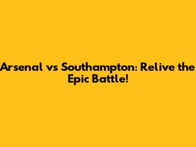 Arsenal vs Southampton: Relive the Epic Battle!