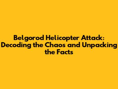 Belgorod Helicopter Attack: Decoding the Chaos and Unpacking the Facts