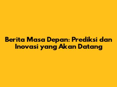 Berita Masa Depan: Prediksi dan Inovasi yang Akan Datang