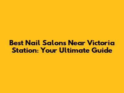 Best Nail Salons Near Victoria Station: Your Ultimate Guide