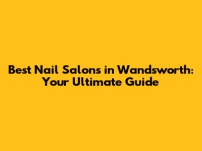 Best Nail Salons in Wandsworth: Your Ultimate Guide