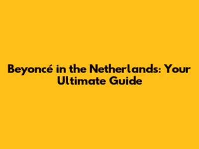 Beyoncé in the Netherlands: Your Ultimate Guide