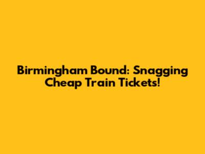 Birmingham Bound: Snagging Cheap Train Tickets!