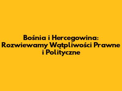 Bośnia i Hercegowina: Rozwiewamy Wątpliwości Prawne i Polityczne