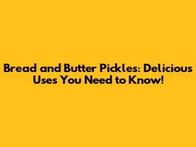 Bread and Butter Pickles: Delicious Uses You Need to Know!