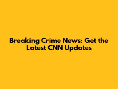 Breaking Crime News: Get the Latest CNN Updates