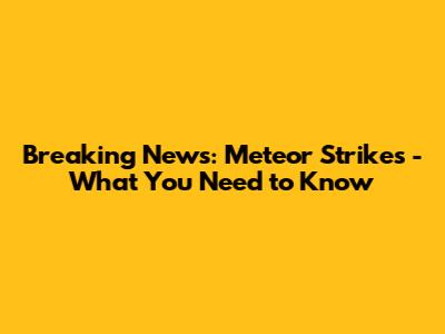 Breaking News: Meteor Strikes - What You Need to Know