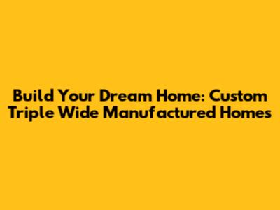 Build Your Dream Home: Custom Triple Wide Manufactured Homes