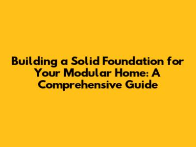 Building a Solid Foundation for Your Modular Home: A Comprehensive Guide