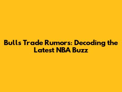Bulls Trade Rumors: Decoding the Latest NBA Buzz