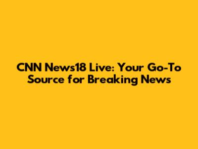 CNN News18 Live: Your Go-To Source for Breaking News