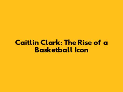 Caitlin Clark: The Rise of a Basketball Icon