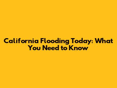 California Flooding Today: What You Need to Know