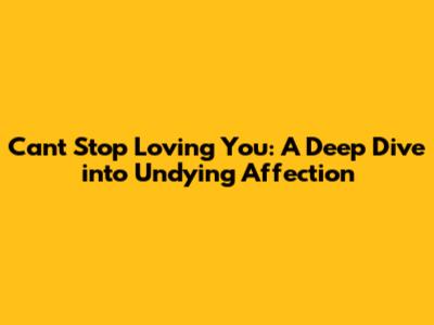 Can't Stop Loving You: A Deep Dive into Undying Affection