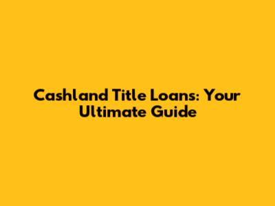 Cashland Title Loans: Your Ultimate Guide