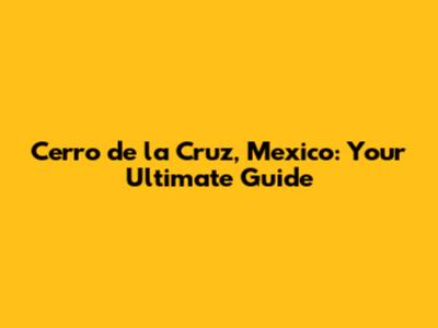 Cerro de la Cruz, Mexico: Your Ultimate Guide