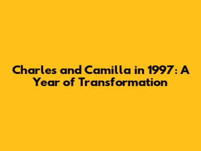 Charles and Camilla in 1997: A Year of Transformation