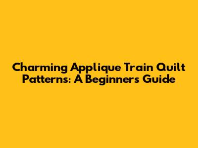 Charming Applique Train Quilt Patterns: A Beginner's Guide