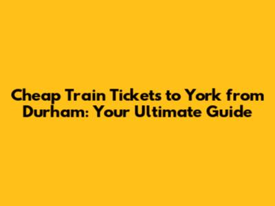 Cheap Train Tickets to York from Durham: Your Ultimate Guide