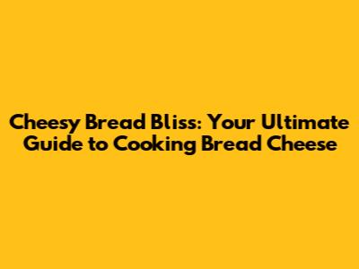 Cheesy Bread Bliss: Your Ultimate Guide to Cooking Bread Cheese