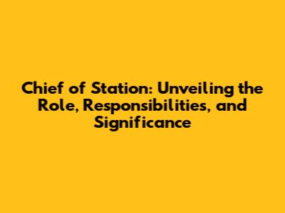 Chief of Station: Unveiling the Role, Responsibilities, and Significance